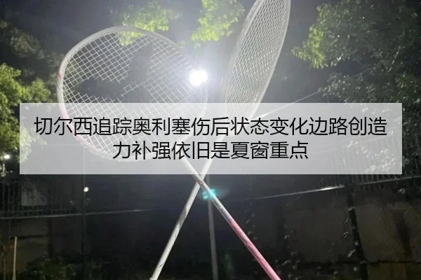 切尔西追踪奥利塞伤后状态变化边路创造力补强依旧是夏窗重点