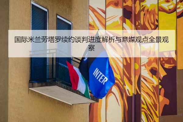 国际米兰劳塔罗续约谈判进度解析与意媒观点全景观察