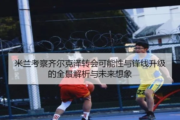 米兰考察齐尔克泽转会可能性与锋线升级的全景解析与未来想象