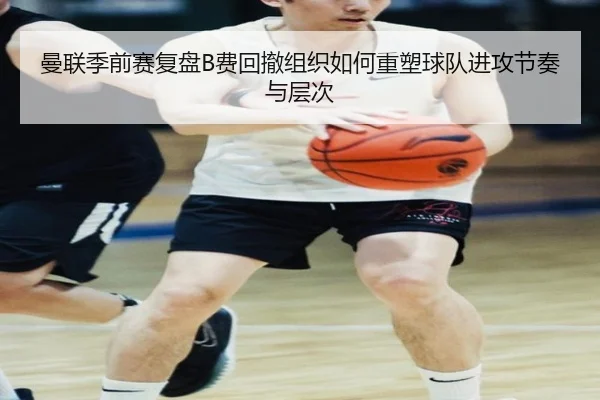 曼联季前赛复盘B费回撤组织如何重塑球队进攻节奏与层次