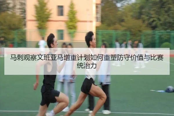 马刺观察文班亚马增重计划如何重塑防守价值与比赛统治力