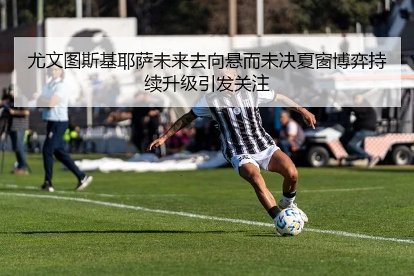 尤文图斯基耶萨未来去向悬而未决夏窗博弈持续升级引发关注