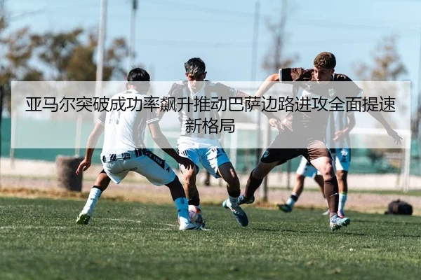 亚马尔突破成功率飙升推动巴萨边路进攻全面提速新格局