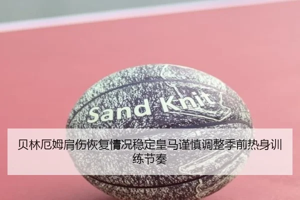 贝林厄姆肩伤恢复情况稳定皇马谨慎调整季前热身训练节奏