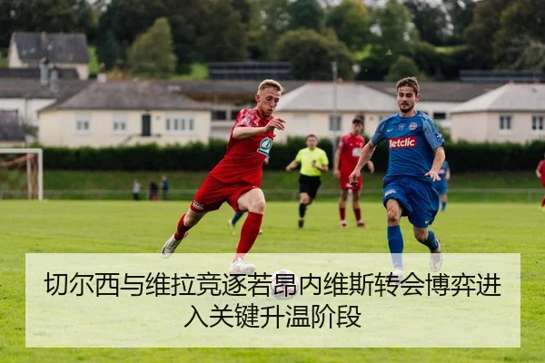 切尔西与维拉竞逐若昂内维斯转会博弈进入关键升温阶段