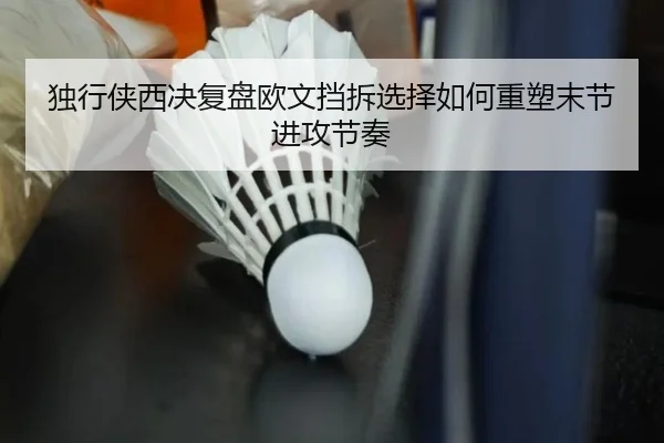 独行侠西决复盘欧文挡拆选择如何重塑末节进攻节奏